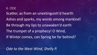 6. ODE
Scatter, as from an unextinguish'd hearth
Ashes and sparks, my words among mankind!
Be through my lips to unawaken'd earth
The trumpet of a prophecy! O Wind,
If Winter comes, can Spring be far behind?
Ode to the West Wind, Shelly P.
 