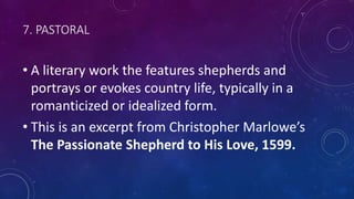 7. PASTORAL
• A literary work the features shepherds and
portrays or evokes country life, typically in a
romanticized or idealized form.
• This is an excerpt from Christopher Marlowe’s
The Passionate Shepherd to His Love, 1599.
 