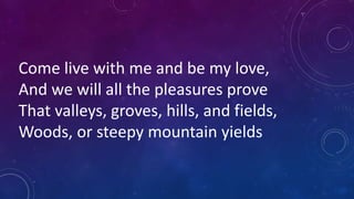 Come live with me and be my love,
And we will all the pleasures prove
That valleys, groves, hills, and fields,
Woods, or steepy mountain yields
 
