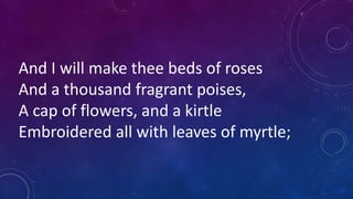 And I will make thee beds of roses
And a thousand fragrant poises,
A cap of flowers, and a kirtle
Embroidered all with leaves of myrtle;
 