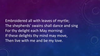 Embroidered all with leaves of myrtle;
The shepherds' swains shall dance and sing
For thy delight each May morning:
If these delights thy mind may move,
Then live with me and be my love.
 