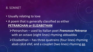 8. SONNET
• Usually relating to love
• A poem that is generally classified as either
PETRARCHAN or ELIZABETHAN
Petrarchan – used by Italian poet Francesco Petrarca
with an octave (eight lines) rhyming abbaabba
Elizabethan – has three quatrains (four lines) rhyming
abab cdcd efef, and a couplet (two lines) rhyming gg.
 