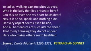 PETRARCHAN SONNET
Ye ladies, walking past me piteous-eyed,
Who is the lady that lies prostrate here?
Can this be even she my heart holds dear?
Nay, if it be so, speak, and nothing hide.
Her very aspect seems itself beside,
And all her features of such altered cheer
That to my thinking they do not appear
Hers who makes others seem beatified.
Sonnet, Dante Alighieri (1265-1321)
 
