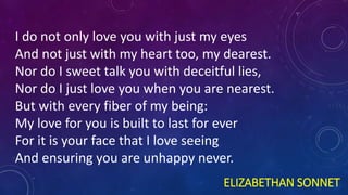 ELIZABETHAN SONNET
I do not only love you with just my eyes
And not just with my heart too, my dearest.
Nor do I sweet talk you with deceitful lies,
Nor do I just love you when you are nearest.
But with every fiber of my being:
My love for you is built to last for ever
For it is your face that I love seeing
And ensuring you are unhappy never.
 