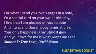 ELIZABETHAN SONNET
For when I send you love’s pages in a note,
Or a special card on your sweet birthday,
I find that I am pleased on you to dote
And I to spend those happy times at play.
Your only happiness is my utmost gain
And your love for me is what keeps me sane.
Sonnet 5: True Love, David Wood
 