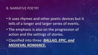 B. NARRATIVE POETRY
• It uses rhymes and other poetic devices but it
tells of a longer and larger series of events.
• The emphasis is also on the progression of
action and the settings of stories.
• Classified into three: BALLAD, EPIC, and
MEDIEVAL ROMANCE.
 