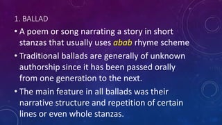 1. BALLAD
• A poem or song narrating a story in short
stanzas that usually uses abab rhyme scheme
• Traditional ballads are generally of unknown
authorship since it has been passed orally
from one generation to the next.
• The main feature in all ballads was their
narrative structure and repetition of certain
lines or even whole stanzas.
 