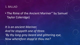 1. BALLAD
• The Rime of the Ancient Mariner” by Samuel
Taylor Coleridge)
It is an ancient Mariner,
And he stoppeth one of three.
‘By thy long grey beard and glittering eye,
Now wherefore stopp’st thou me?
 