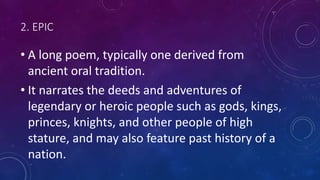 2. EPIC
• A long poem, typically one derived from
ancient oral tradition.
• It narrates the deeds and adventures of
legendary or heroic people such as gods, kings,
princes, knights, and other people of high
stature, and may also feature past history of a
nation.
 
