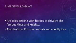 3. MEDIEVAL ROMANCE
• Are tales dealing with heroes of chivalry like
famous kings and knights.
• Also features Christian morals and courtly love
 