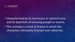 1. COMEDY
• Characterized by its humorous or satirical tone
and its depiction of amusing people or events.
• The comedy is a kind of drama in which the
characters ultimately triumph over adversity.
 
