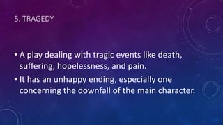 5. TRAGEDY
• A play dealing with tragic events like death,
suffering, hopelessness, and pain.
• It has an unhappy ending, especially one
concerning the downfall of the main character.
 