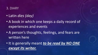 3. DIARY
• Latin dies (day)
• A book in which one keeps a daily record of
experiences and events
• A person’s thoughts, feelings, and fears are
written here
• It is generally meant to be read by NO ONE
except its writer.
 