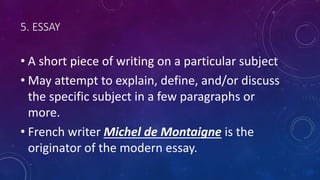 5. ESSAY
• A short piece of writing on a particular subject
• May attempt to explain, define, and/or discuss
the specific subject in a few paragraphs or
more.
• French writer Michel de Montaigne is the
originator of the modern essay.
 