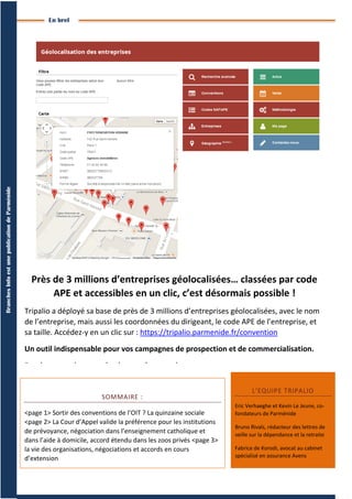 4
BranchesInfoestunepublicationdeParménide
Branches Info N°16 29septembre2014
En bref
SOMMAIRE :
<page 1> Sortir des conventions de l’OIT ? La quinzaine sociale
<page 2> La Cour d’Appel valide la préférence pour les institutions
de prévoyance, négociation dans l’enseignement catholique et
dans l’aide à domicile, accord étendu dans les zoos privés <page 3>
la vie des organisations, négociations et accords en cours
d’extension
L’EQUIPE TRIPALIO
Eric Verhaeghe et Kevin Le Jeune, co-
fondateurs de Parménide
Bruno Rivals, rédacteur des lettres de
veille sur la dépendance et la retraite
Fabrice de Korodi, avocat au cabinet
spécialisé en assurance Avens
Près de 3 millions d’entreprises géolocalisées… classées par code
APE et accessibles en un clic, c’est désormais possible !
Tripalio a déployé sa base de près de 3 millions d’entreprises géolocalisées, avec le nom
de l’entreprise, mais aussi les coordonnées du dirigeant, le code APE de l’entreprise, et
sa taille. Accédez-y en un clic sur : https://tripalio.parmenide.fr/convention
Un outil indispensable pour vos campagnes de prospection et de commercialisation.
Rendez-vous vite pour de plus amples renseignements.
 