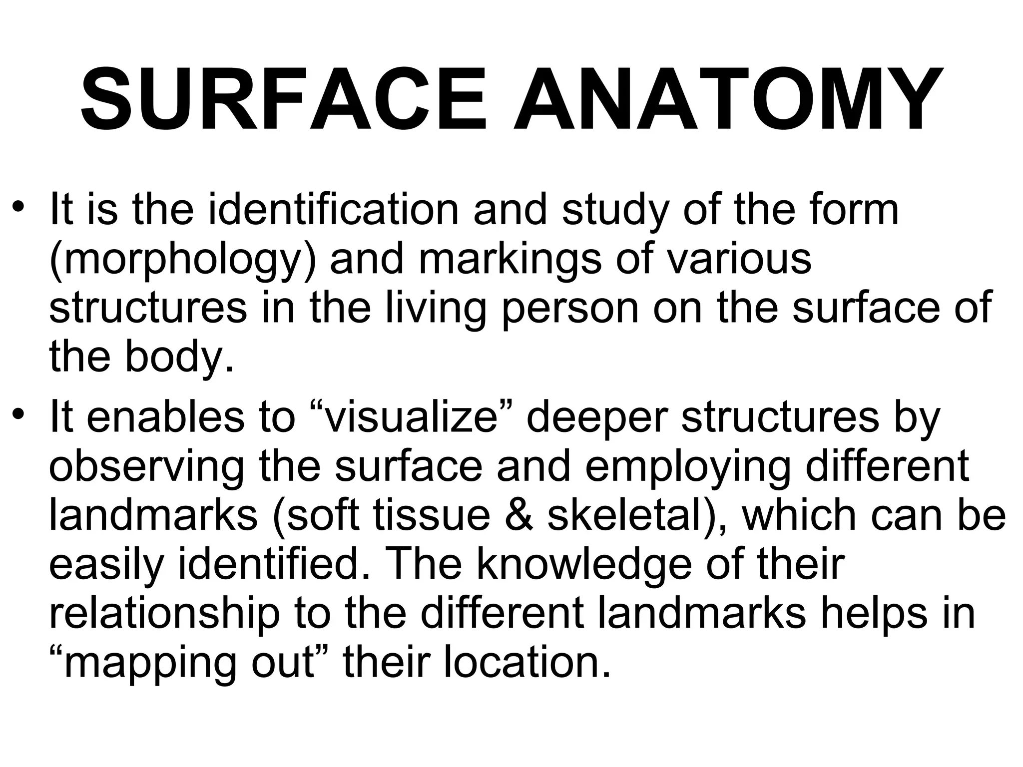 SURFACE ANATOMY
• It is the identification and study of the form
(morphology) and markings of various
structures in the living person on the surface of
the body.
• It enables to “visualize” deeper structures by
observing the surface and employing different
landmarks (soft tissue & skeletal), which can be
easily identified. The knowledge of their
relationship to the different landmarks helps in
“mapping out” their location.
 