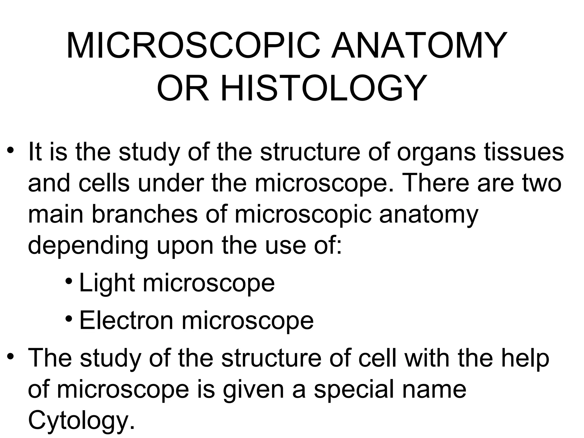 MICROSCOPIC ANATOMY
OR HISTOLOGY
• It is the study of the structure of organs tissues
and cells under the microscope. There are two
main branches of microscopic anatomy
depending upon the use of:
• Light microscope
• Electron microscope
• The study of the structure of cell with the help
of microscope is given a special name
Cytology.
 