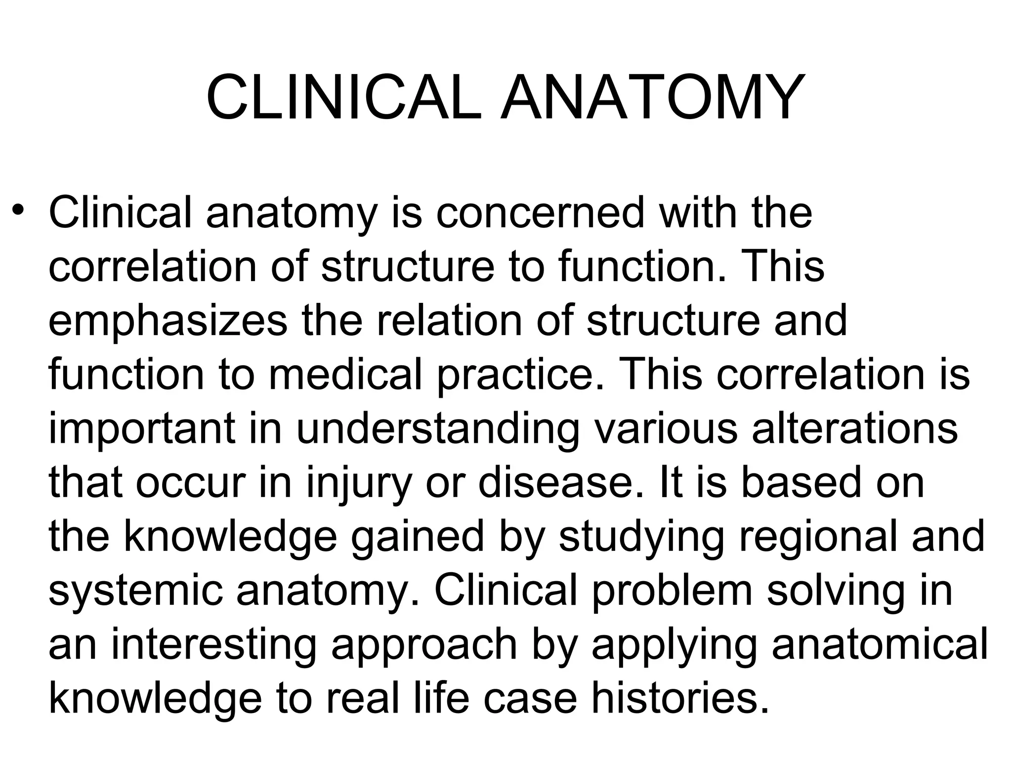 CLINICAL ANATOMY
• Clinical anatomy is concerned with the
correlation of structure to function. This
emphasizes the relation of structure and
function to medical practice. This correlation is
important in understanding various alterations
that occur in injury or disease. It is based on
the knowledge gained by studying regional and
systemic anatomy. Clinical problem solving in
an interesting approach by applying anatomical
knowledge to real life case histories.
 