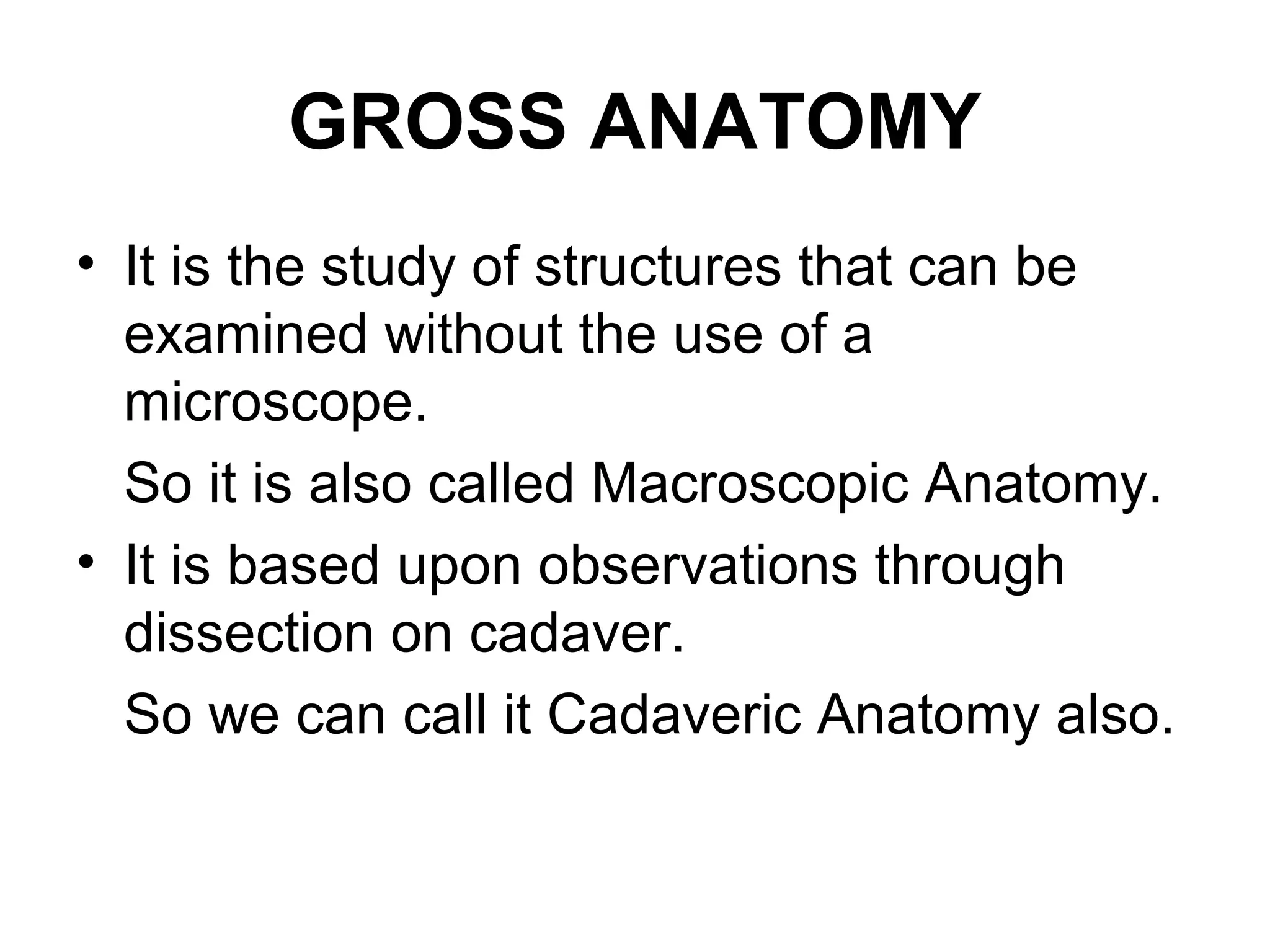 GROSS ANATOMY
• It is the study of structures that can be
examined without the use of a
microscope.
So it is also called Macroscopic Anatomy.
• It is based upon observations through
dissection on cadaver.
So we can call it Cadaveric Anatomy also.
 