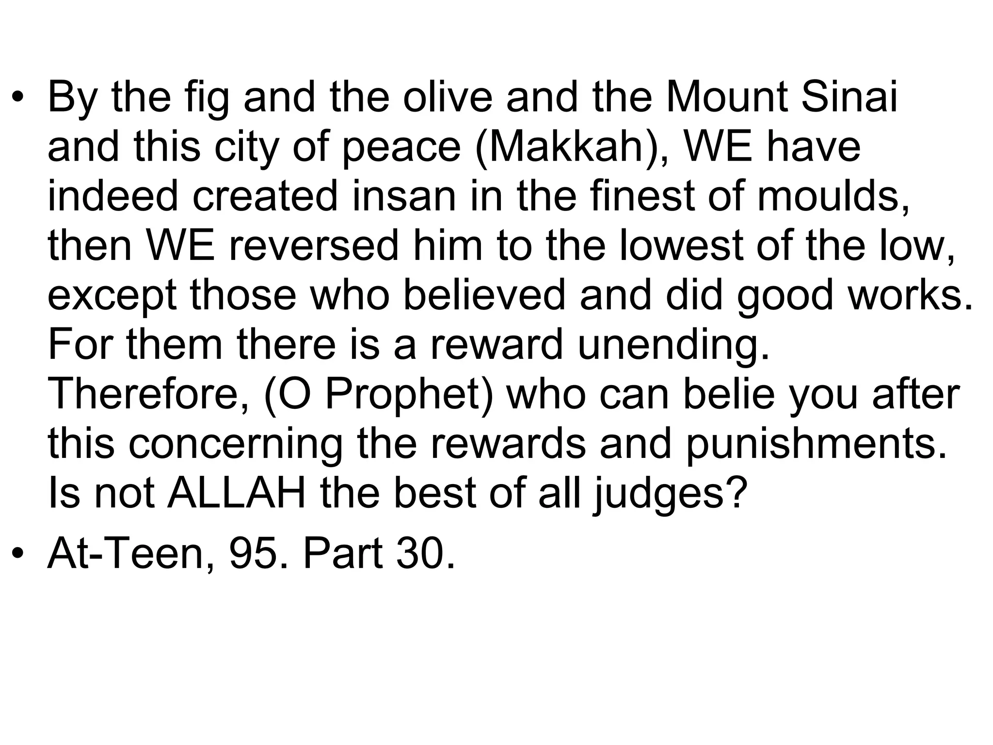 • By the fig and the olive and the Mount Sinai
and this city of peace (Makkah), WE have
indeed created insan in the finest of moulds,
then WE reversed him to the lowest of the low,
except those who believed and did good works.
For them there is a reward unending.
Therefore, (O Prophet) who can belie you after
this concerning the rewards and punishments.
Is not ALLAH the best of all judges?
• At-Teen, 95. Part 30.
 