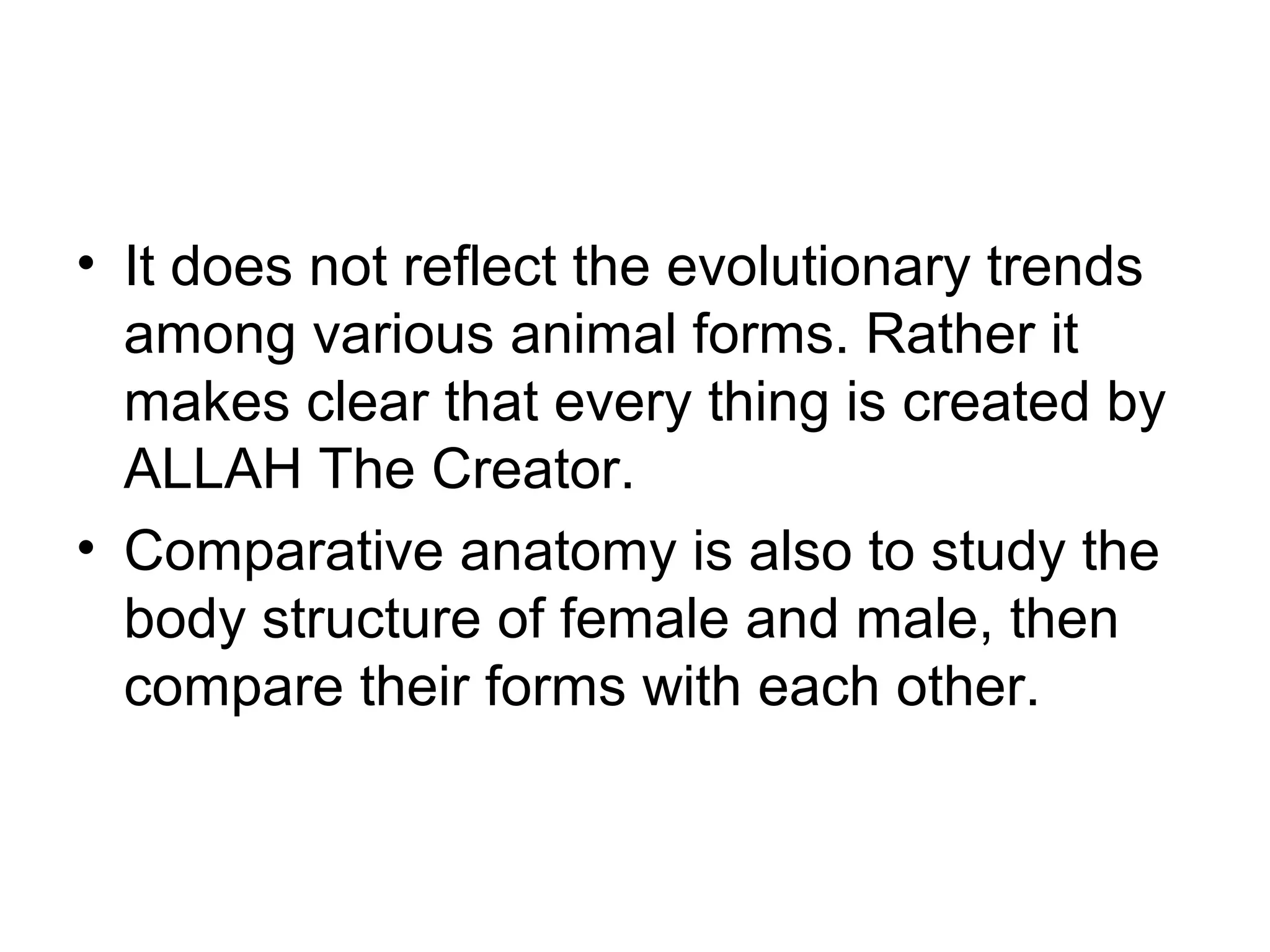 • It does not reflect the evolutionary trends
among various animal forms. Rather it
makes clear that every thing is created by
ALLAH The Creator.
• Comparative anatomy is also to study the
body structure of female and male, then
compare their forms with each other.
 