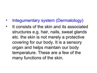 • Integumentary system (Dermatology)
• It consists of the skin and its associated
structures e.g. hair, nails, sweat glands
etc. the skin is not merely a protective
covering for our body. It is a sensory
organ and helps maintain our body
temperature. These are a few of the
many functions of the skin.
 