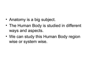 • Anatomy is a big subject.
• The Human Body is studied in different
ways and aspects.
• We can study this Human Body region
wise or system wise.
 