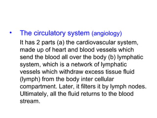 • The circulatory system (angiology)
It has 2 parts (a) the cardiovascular system,
made up of heart and blood vessels which
send the blood all over the body (b) lymphatic
system, which is a network of lymphatic
vessels which withdraw excess tissue fluid
(lymph) from the body inter cellular
compartment. Later, it filters it by lymph nodes.
Ultimately, all the fluid returns to the blood
stream.
 