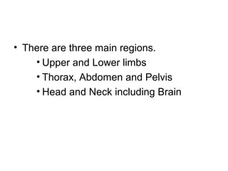 • There are three main regions.
• Upper and Lower limbs
• Thorax, Abdomen and Pelvis
• Head and Neck including Brain
 