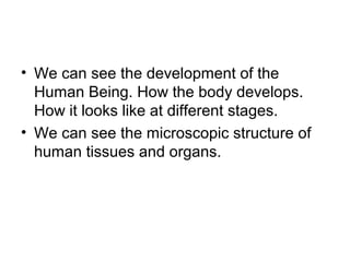 • We can see the development of the
Human Being. How the body develops.
How it looks like at different stages.
• We can see the microscopic structure of
human tissues and organs.
 