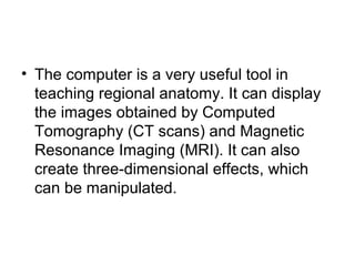 • The computer is a very useful tool in
teaching regional anatomy. It can display
the images obtained by Computed
Tomography (CT scans) and Magnetic
Resonance Imaging (MRI). It can also
create three-dimensional effects, which
can be manipulated.
 