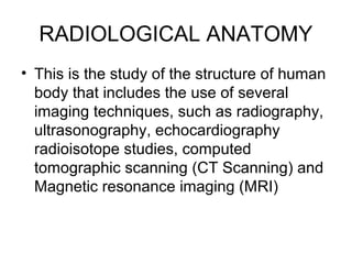 RADIOLOGICAL ANATOMY
• This is the study of the structure of human
body that includes the use of several
imaging techniques, such as radiography,
ultrasonography, echocardiography
radioisotope studies, computed
tomographic scanning (CT Scanning) and
Magnetic resonance imaging (MRI)
 