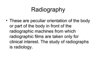 Radiography
• These are peculiar orientation of the body
or part of the body in front of the
radiographic machines from which
radiographic films are taken only for
clinical interest. The study of radiographs
is radiology.
 