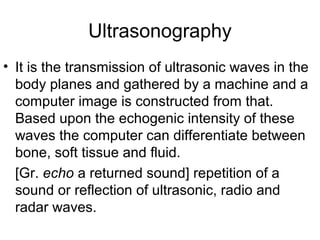 Ultrasonography
• It is the transmission of ultrasonic waves in the
body planes and gathered by a machine and a
computer image is constructed from that.
Based upon the echogenic intensity of these
waves the computer can differentiate between
bone, soft tissue and fluid.
[Gr. echo a returned sound] repetition of a
sound or reflection of ultrasonic, radio and
radar waves.
 