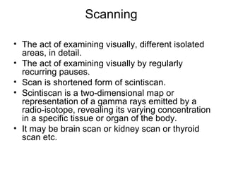 Scanning
• The act of examining visually, different isolated
areas, in detail.
• The act of examining visually by regularly
recurring pauses.
• Scan is shortened form of scintiscan.
• Scintiscan is a two-dimensional map or
representation of a gamma rays emitted by a
radio-isotope, revealing its varying concentration
in a specific tissue or organ of the body.
• It may be brain scan or kidney scan or thyroid
scan etc.
 
