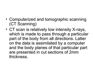 • Computerized and tomographic scanning
(CT Scanning)
• CT scan is relatively low intensity X-rays,
which is made to pass through a particular
part of the body from all directions. Latter
on the data is assimilated by a computer
and the body planes of that particular part
are presented in cut sections of 2mm
thickness.
 