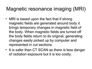 Magnetic resonance imaging (MRI)
• MRI is based upon the fact that if strong
magnetic fields are generated around body it
brings temporary changes in magnetic field of
the body. When magnetic fields are turned off
the body fields return to its original, generating
changes easily picked up by computer and
represented in cut sections.
• It is safer than CT SCAN as there is less danger
of radiation exposure but it is too costly.
 