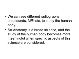 • We can see different radiographs,
ultrasounds, MRI etc. to study the human
body.
• So Anatomy is a broad science, and the
study of the human body becomes more
meaningful when specific aspects of this
science are considered.
 