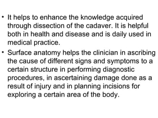 • It helps to enhance the knowledge acquired
through dissection of the cadaver. It is helpful
both in health and disease and is daily used in
medical practice.
• Surface anatomy helps the clinician in ascribing
the cause of different signs and symptoms to a
certain structure in performing diagnostic
procedures, in ascertaining damage done as a
result of injury and in planning incisions for
exploring a certain area of the body.
 