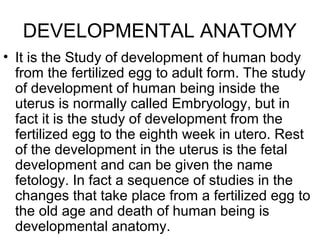 DEVELOPMENTAL ANATOMY
• It is the Study of development of human body
from the fertilized egg to adult form. The study
of development of human being inside the
uterus is normally called Embryology, but in
fact it is the study of development from the
fertilized egg to the eighth week in utero. Rest
of the development in the uterus is the fetal
development and can be given the name
fetology. In fact a sequence of studies in the
changes that take place from a fertilized egg to
the old age and death of human being is
developmental anatomy.
 