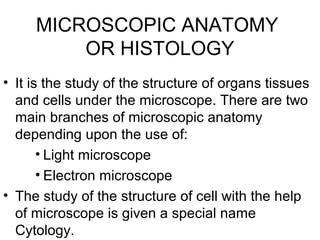 MICROSCOPIC ANATOMY
OR HISTOLOGY
• It is the study of the structure of organs tissues
and cells under the microscope. There are two
main branches of microscopic anatomy
depending upon the use of:
• Light microscope
• Electron microscope
• The study of the structure of cell with the help
of microscope is given a special name
Cytology.
 