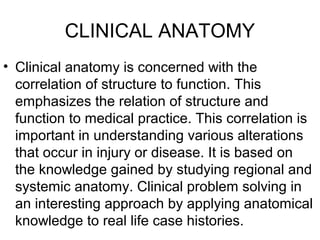 CLINICAL ANATOMY
• Clinical anatomy is concerned with the
correlation of structure to function. This
emphasizes the relation of structure and
function to medical practice. This correlation is
important in understanding various alterations
that occur in injury or disease. It is based on
the knowledge gained by studying regional and
systemic anatomy. Clinical problem solving in
an interesting approach by applying anatomical
knowledge to real life case histories.
 