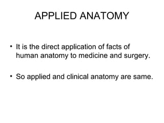 APPLIED ANATOMY
• It is the direct application of facts of
human anatomy to medicine and surgery.
• So applied and clinical anatomy are same.
 