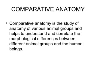 COMPARATIVE ANATOMY
• Comparative anatomy is the study of
anatomy of various animal groups and
helps to understand and correlate the
morphological differences between
different animal groups and the human
beings.
 