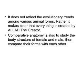 • It does not reflect the evolutionary trends
among various animal forms. Rather it
makes clear that every thing is created by
ALLAH The Creator.
• Comparative anatomy is also to study the
body structure of female and male, then
compare their forms with each other.
 