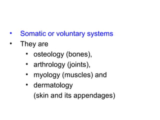 • Somatic or voluntary systems
• They are
• osteology (bones),
• arthrology (joints),
• myology (muscles) and
• dermatology
(skin and its appendages)
 