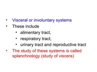 • Visceral or involuntary systems
• These include
• alimentary tract,
• respiratory tract,
• urinary tract and reproductive tract
• The study of these systems is called
splanchnology (study of viscera)
 