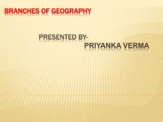 BRANCHES OF GEOGRAPHY
PRESENTED BY-
PRIYANKA VERMA
 