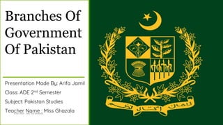 Branches Of
Government
Of Pakistan
Presentation Made By: Arifa Jamil
Class: ADE 2nd Semester
Subject: Pakistan Studies
Teacher Name : Miss Ghazala
Arifa Jamil - ADE 2nd Semester 1
 