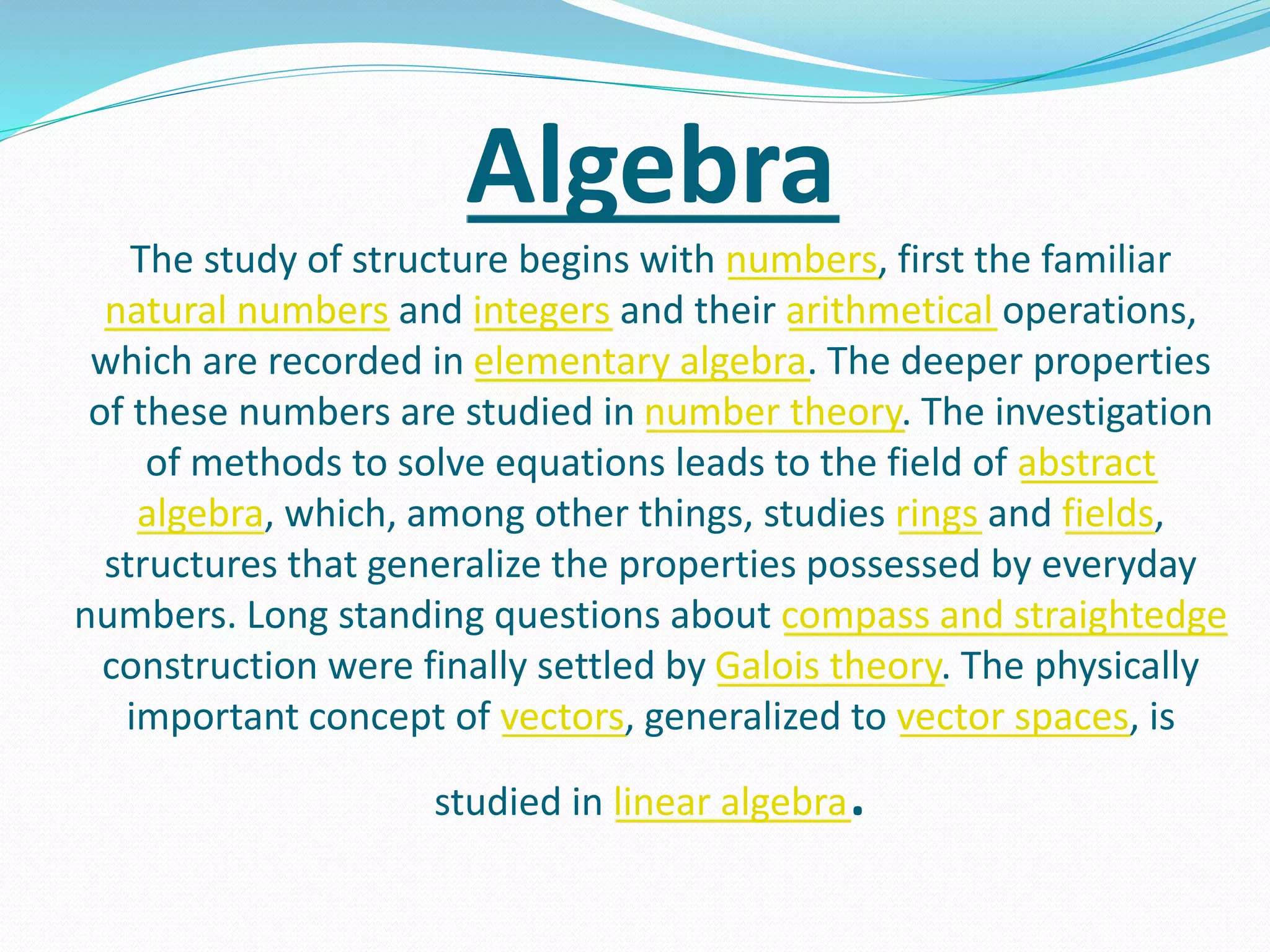 Algebra
The study of structure begins with numbers, first the familiar
natural numbers and integers and their arithmetical operations,
which are recorded in elementary algebra. The deeper properties
of these numbers are studied in number theory. The investigation
of methods to solve equations leads to the field of abstract
algebra, which, among other things, studies rings and fields,
structures that generalize the properties possessed by everyday
numbers. Long standing questions about compass and straightedge
construction were finally settled by Galois theory. The physically
important concept of vectors, generalized to vector spaces, is
studied in linear algebra.
 